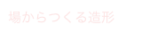 場からつくる造形
