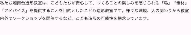私たち湘南台造形教室は、こどもたちが安心して、つくることの楽しみを感じられる『場』『素材』『アドバイス』を提供することを目的としたこども造形教室です。様々な環境、人の関わりから教室内外でワークショップを開催するなど、こども造形の可能性を探求しています。

    
